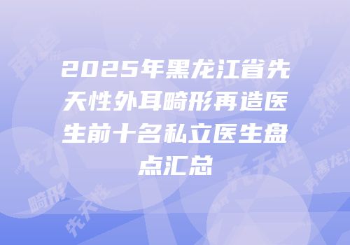 2025年黑龙江省先天性外耳畸形再造医生前十名私立医生盘点汇总