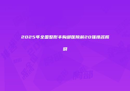 2025年全国整形丰胸部医院前20强排名揭晓