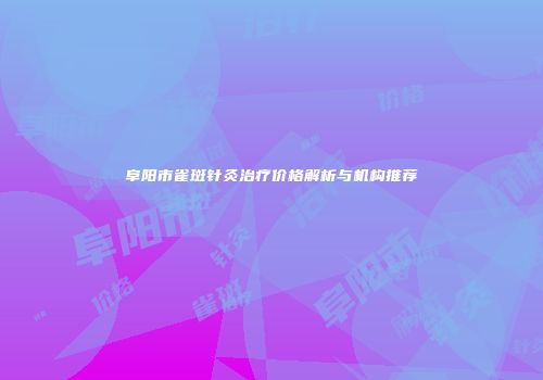 阜阳市雀斑针灸治疗价格解析与机构推荐