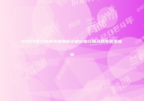 2025年兰州市可摘局部义齿价格行情及医院医生推荐