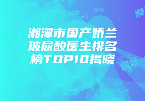湘潭市国产娇兰玻尿酸医生排名榜TOP10揭晓