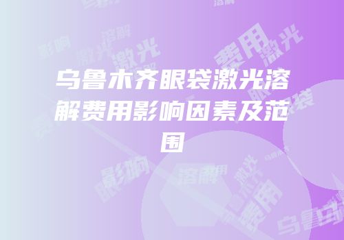乌鲁木齐眼袋激光溶解费用影响因素及范围