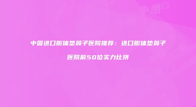 中国进口膨体垫鼻子医院推荐：进口膨体垫鼻子医院前50位实力比拼