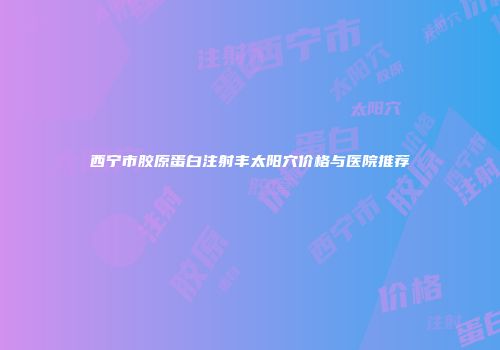 西宁市胶原蛋白注射丰太阳穴价格与医院推荐