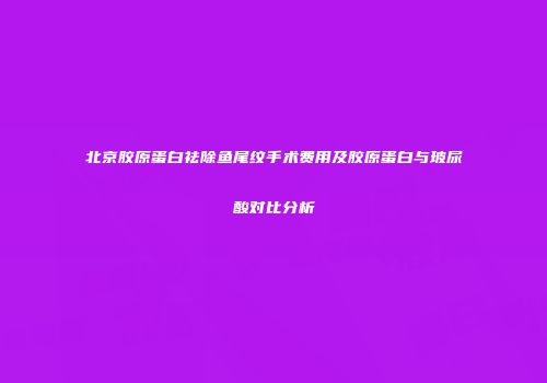 北京胶原蛋白祛除鱼尾纹手术费用及胶原蛋白与玻尿酸对比分析