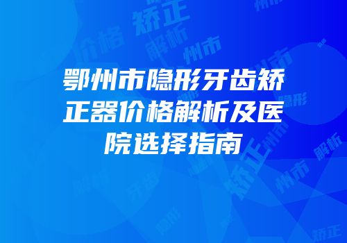 鄂州市隐形牙齿矫正器价格解析及医院选择指南