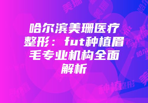哈尔滨美珊医疗整形：fut种植眉毛专业机构全面解析
