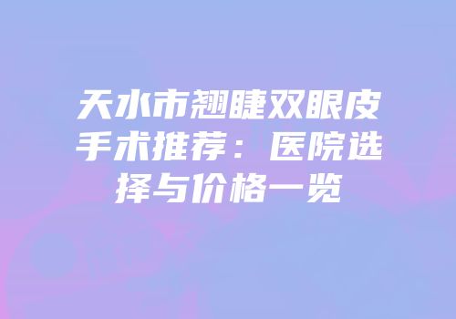 天水市翘睫双眼皮手术推荐：医院选择与价格一览