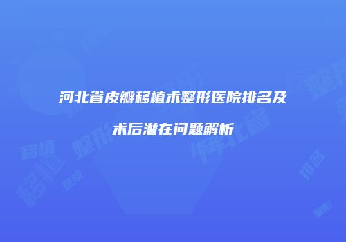 河北省皮瓣移植术整形医院排名及术后潜在问题解析