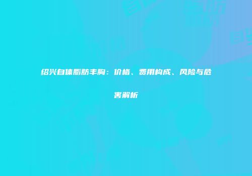 绍兴自体脂肪丰胸：价格、费用构成、风险与危害解析