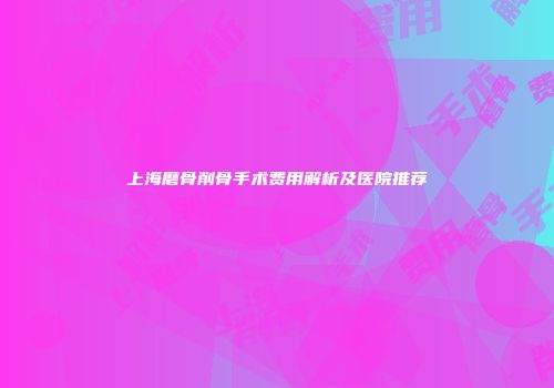 上海磨骨削骨手术费用解析及医院推荐