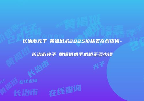 长治市光子袪黄褐斑术2025价格表在线查询-长治市光子袪黄褐斑术手术矫正多少钱