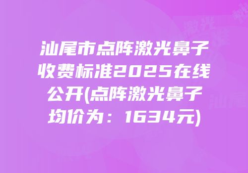 汕尾市点阵激光鼻子收费标准2025在线公开(点阵激光鼻子均价为：1634元)