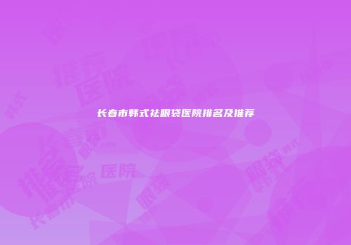 长春市韩式祛眼袋医院排名及推荐