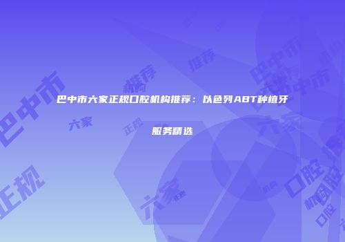 巴中市六家正规口腔机构推荐：以色列ABT种植牙服务精选