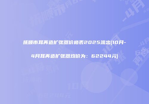 抚顺市耳再造扩张器价格表2025流出(10月-4月耳再造扩张器均价为：62244元)