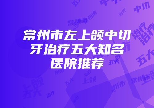 常州市左上颌中切牙治疗五大知名医院推荐