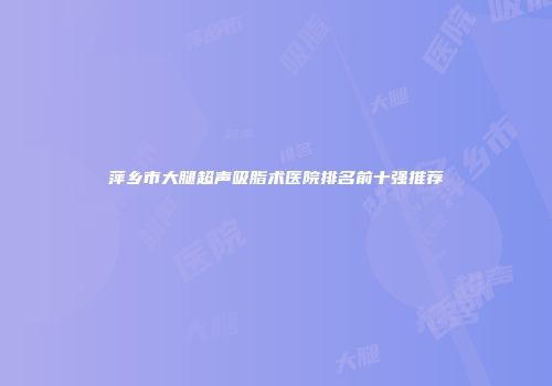 萍乡市大腿超声吸脂术医院排名前十强推荐