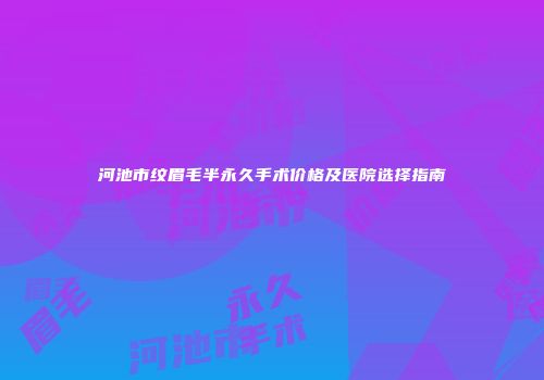 河池市纹眉毛半永久手术价格及医院选择指南