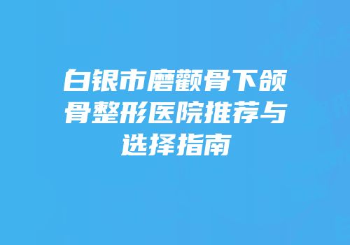 白银市磨颧骨下颌骨整形医院推荐与选择指南