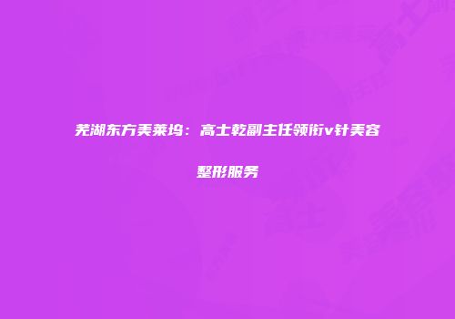 芜湖东方美莱坞：高士乾副主任领衔v针美容整形服务