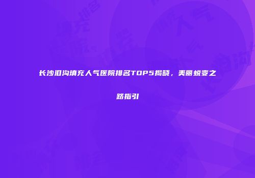 长沙泪沟填充人气医院排名TOP5揭晓，美丽蜕变之路指引