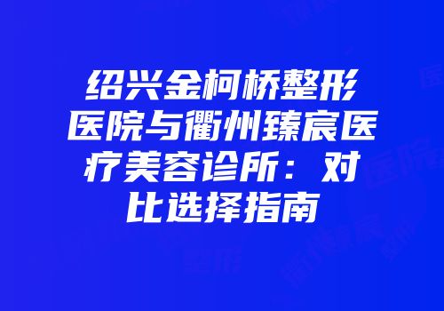 绍兴金柯桥整形医院与衢州臻宸医疗美容诊所：对比选择指南