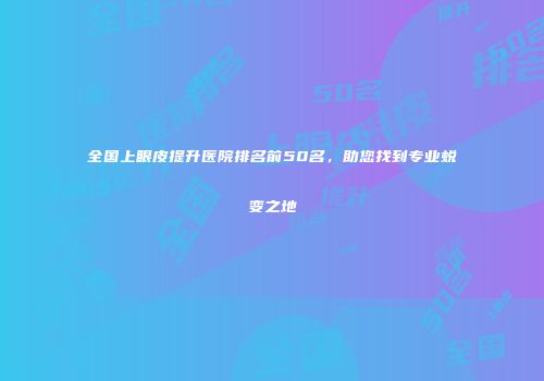 全国上眼皮提升医院排名前50名，助您找到专业蜕变之地