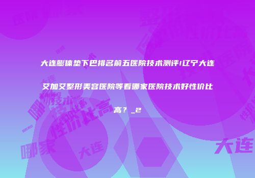 大连膨体垫下巴排名前五医院技术测评!辽宁大连艾加艾整形美容医院等看哪家医院技术好性价比高？_2