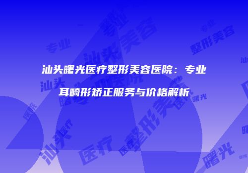 汕头曙光医疗整形美容医院：专业耳畸形矫正服务与价格解析