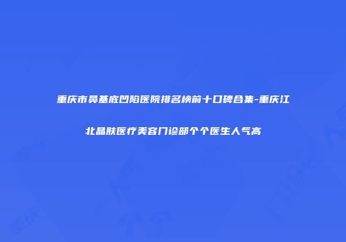 重庆市鼻基底凹陷医院排名榜前十口碑合集-重庆江北晶肤医疗美容门诊部个个医生人气高