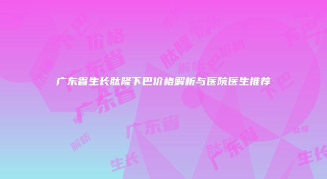 广东省生长肽隆下巴价格解析与医院医生推荐