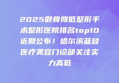 2025颧骨降低整形手术整形医院排名top10近期公布！哈尔滨蓝登医疗美容门诊部关注实力高低
