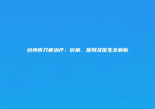台州市刀疤治疗：价格、医院及医生全解析
