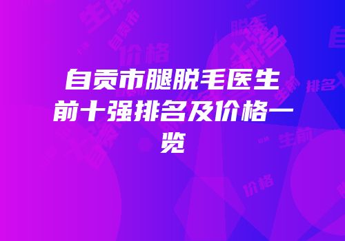 自贡市腿脱毛医生前十强排名及价格一览