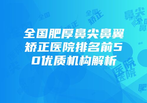 全国肥厚鼻尖鼻翼矫正医院排名前50优质机构解析