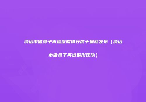 清远市做鼻子再造医院排行前十最新发布（清远市做鼻子再造整形医院）