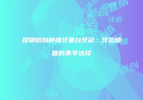 昆明微创种植牙基台牙冠：牙齿修复的美学选择