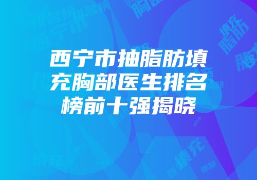 西宁市抽脂肪填充胸部医生排名榜前十强揭晓