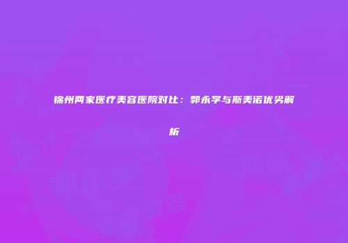 锦州两家医疗美容医院对比：郭永学与斯美诺优劣解析