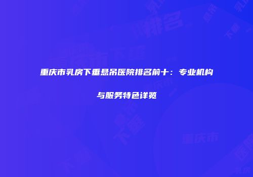 重庆市乳房下垂悬吊医院排名前十：专业机构与服务特色详览