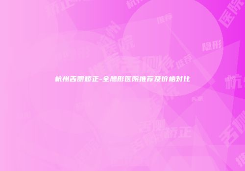 杭州舌侧矫正-全隐形医院推荐及价格对比