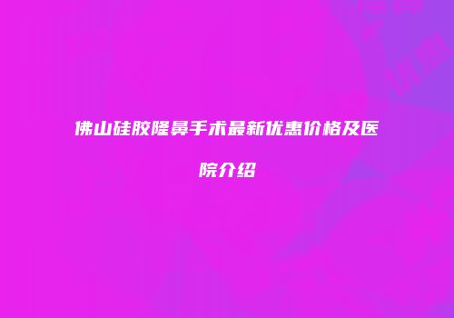 佛山硅胶隆鼻手术最新优惠价格及医院介绍
