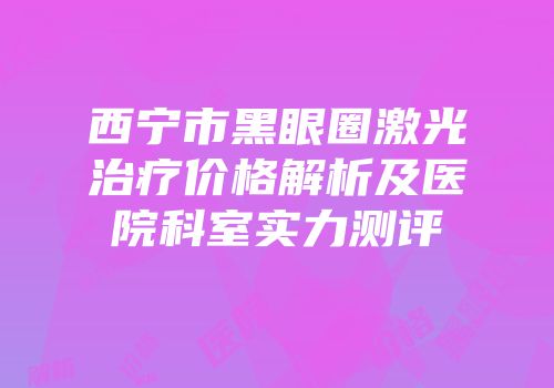 西宁市黑眼圈激光治疗价格解析及医院科室实力测评