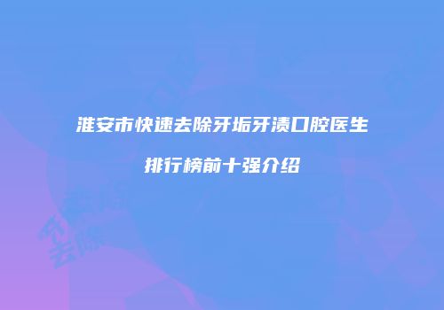 淮安市快速去除牙垢牙渍口腔医生排行榜前十强介绍