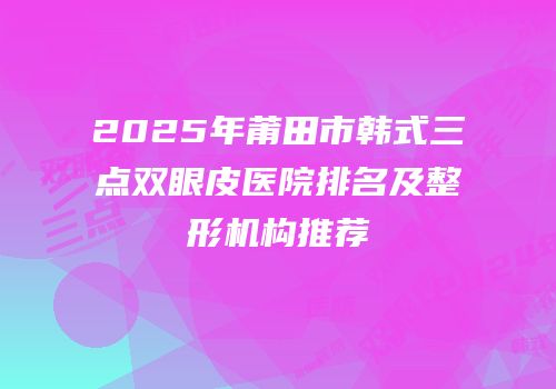 2025年莆田市韩式三点双眼皮医院排名及整形机构推荐