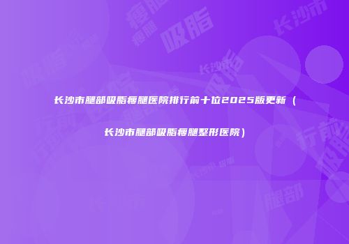 长沙市腿部吸脂瘦腿医院排行前十位2025版更新（长沙市腿部吸脂瘦腿整形医院）