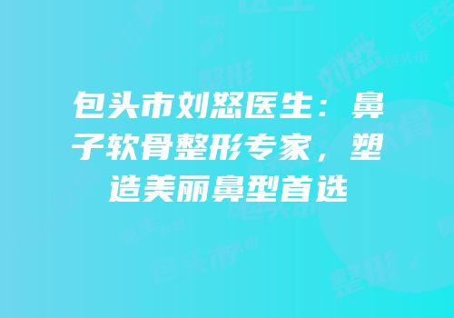 包头市刘怒医生：鼻子软骨整形专家，塑造美丽鼻型首选
