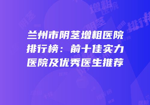 兰州市阴茎增粗医院排行榜：前十佳实力医院及优秀医生推荐
