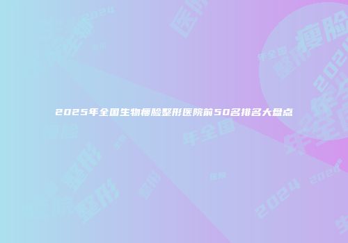 2025年全国生物瘦脸整形医院前50名排名大盘点